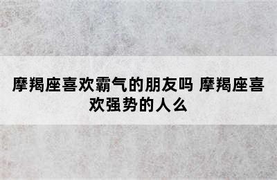 摩羯座喜欢霸气的朋友吗 摩羯座喜欢强势的人么